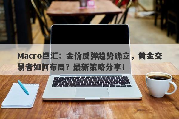 Macro巨汇：金价反弹趋势确立，黄金交易者如何布局？最新策略分享！