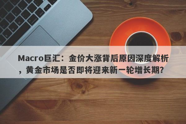 Macro巨汇：金价大涨背后原因深度解析，黄金市场是否即将迎来新一轮增长期？