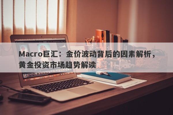 Macro巨汇：金价波动背后的因素解析，黄金投资市场趋势解读
