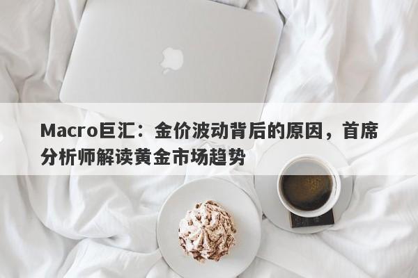 Macro巨汇：金价波动背后的原因，首席分析师解读黄金市场趋势