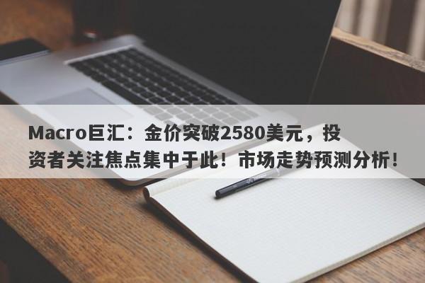 Macro巨汇：金价突破2580美元，投资者关注焦点集中于此！市场走势预测分析！