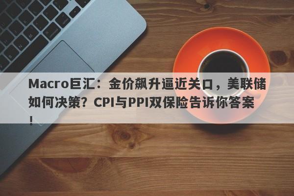 Macro巨汇：金价飙升逼近关口，美联储如何决策？CPI与PPI双保险告诉你答案！