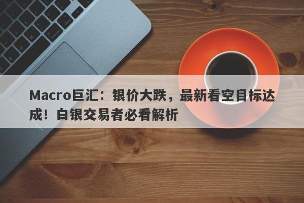 Macro巨汇：银价大跌，最新看空目标达成！白银交易者必看解析