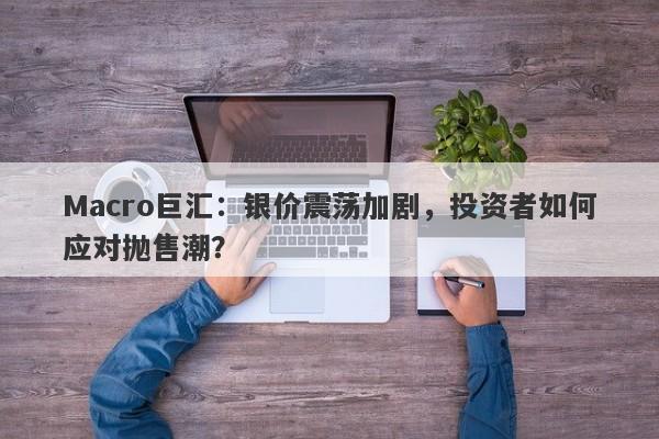 Macro巨汇：银价震荡加剧，投资者如何应对抛售潮？