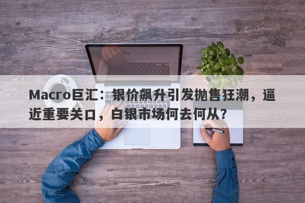Macro巨汇：银价飙升引发抛售狂潮，逼近重要关口，白银市场何去何从？