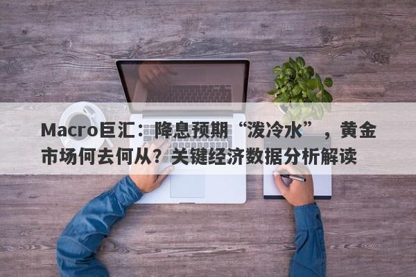 Macro巨汇：降息预期“泼冷水”，黄金市场何去何从？关键经济数据分析解读