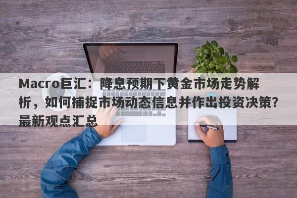 Macro巨汇：降息预期下黄金市场走势解析，如何捕捉市场动态信息并作出投资决策？最新观点汇总