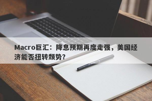 Macro巨汇：降息预期再度走强，美国经济能否扭转颓势？