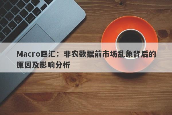 Macro巨汇：非农数据前市场乱象背后的原因及影响分析