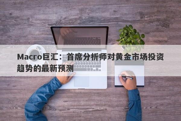 Macro巨汇：首席分析师对黄金市场投资趋势的最新预测