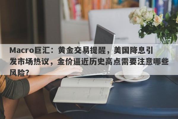 Macro巨汇：黄金交易提醒，美国降息引发市场热议，金价逼近历史高点需要注意哪些风险？